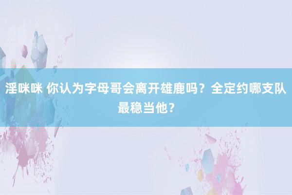 淫咪咪 你认为字母哥会离开雄鹿吗？全定约哪支队最稳当他？