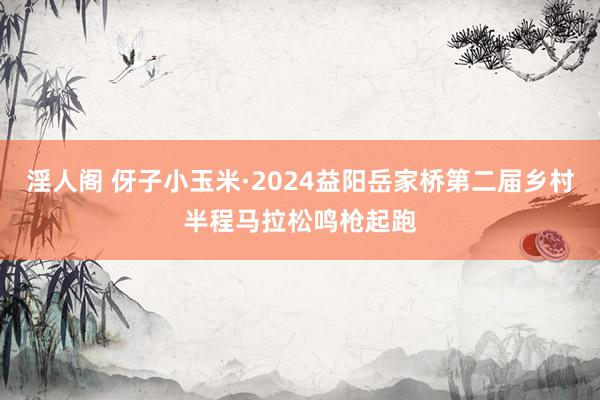 淫人阁 伢子小玉米·2024益阳岳家桥第二届乡村半程马拉松鸣枪起跑