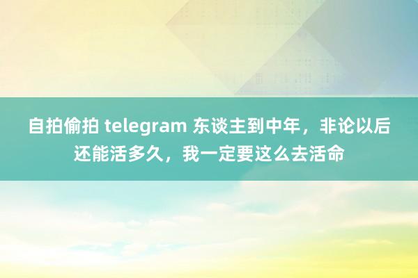 自拍偷拍 telegram 东谈主到中年，非论以后还能活多久，我一定要这么去活命