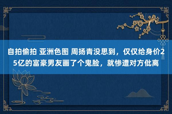 自拍偷拍 亚洲色图 周扬青没思到，仅仅给身价25亿的富豪男友画了个鬼脸，就惨遭对方仳离