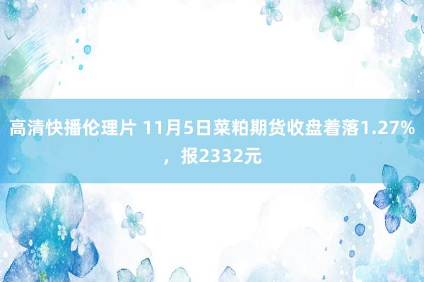 高清快播伦理片 11月5日菜粕期货收盘着落1.27%，报2332元