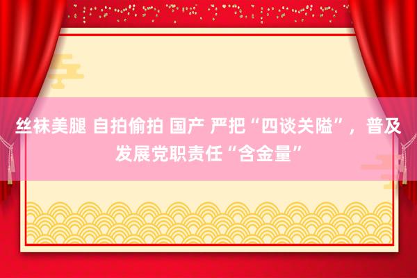 丝袜美腿 自拍偷拍 国产 严把“四谈关隘”，普及发展党职责任“含金量”