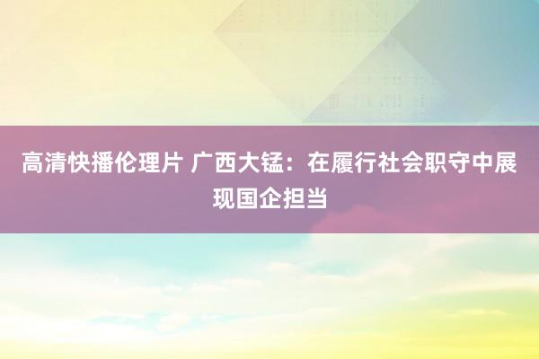 高清快播伦理片 广西大锰：在履行社会职守中展现国企担当