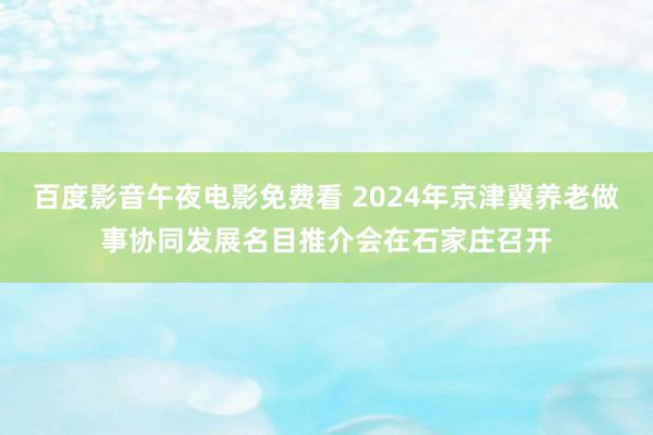 百度影音午夜电影免费看 2024年京津冀养老做事协同发展名目推介会在石家庄召开