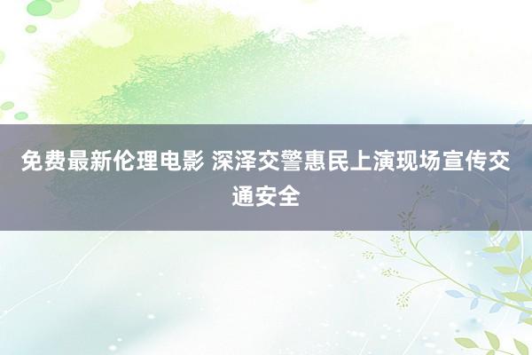 免费最新伦理电影 深泽交警惠民上演现场宣传交通安全