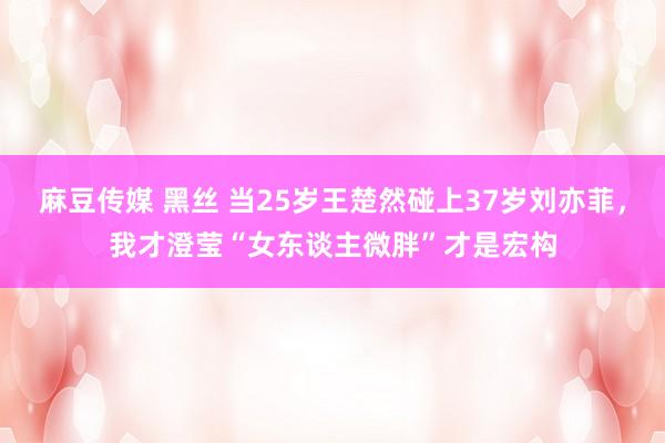 麻豆传媒 黑丝 当25岁王楚然碰上37岁刘亦菲，我才澄莹“女东谈主微胖”才是宏构