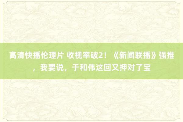 高清快播伦理片 收视率破2！《新闻联播》强推，我要说，于和伟这回又押对了宝