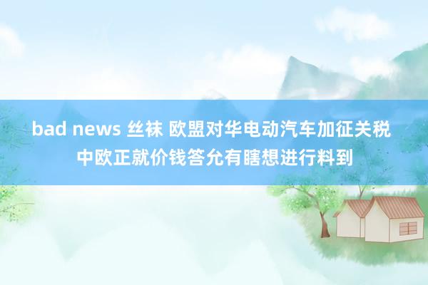 bad news 丝袜 欧盟对华电动汽车加征关税 中欧正就价钱答允有瞎想进行料到