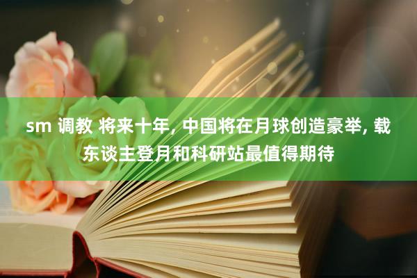 sm 调教 将来十年， 中国将在月球创造豪举， 载东谈主登月和科研站最值得期待