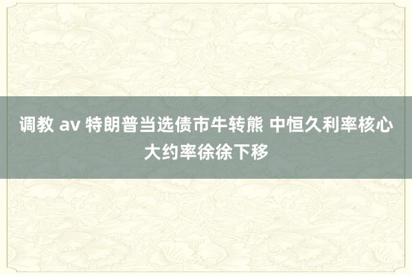 调教 av 特朗普当选债市牛转熊 中恒久利率核心大约率徐徐下移