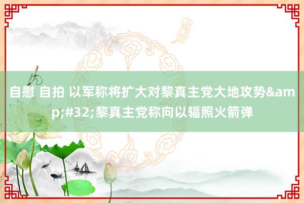 自慰 自拍 以军称将扩大对黎真主党大地攻势&#32;黎真主党称向以辐照火箭弹