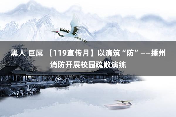 黑人 巨屌 【119宣传月】以演筑“防”——播州消防开展校园疏散演练