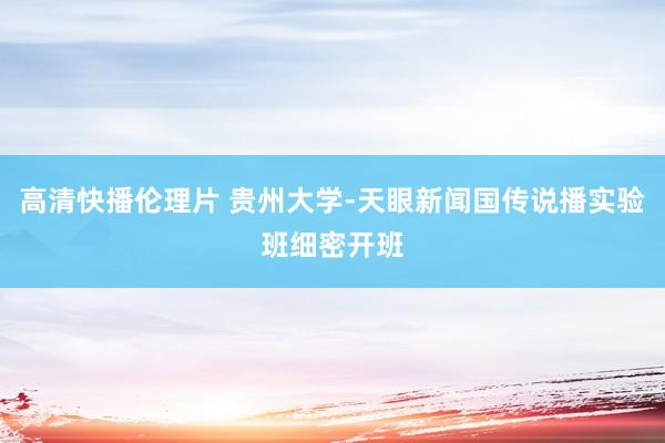 高清快播伦理片 贵州大学-天眼新闻国传说播实验班细密开班