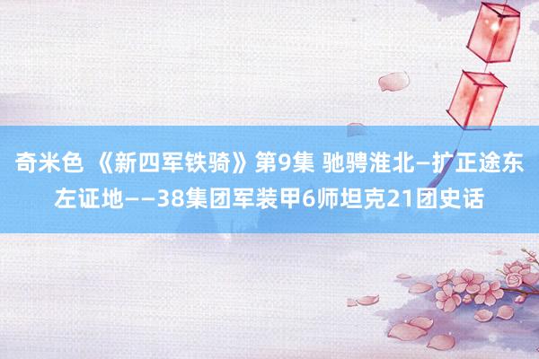 奇米色 《新四军铁骑》第9集 驰骋淮北—扩正途东左证地——38集团军装甲6师坦克21团史话