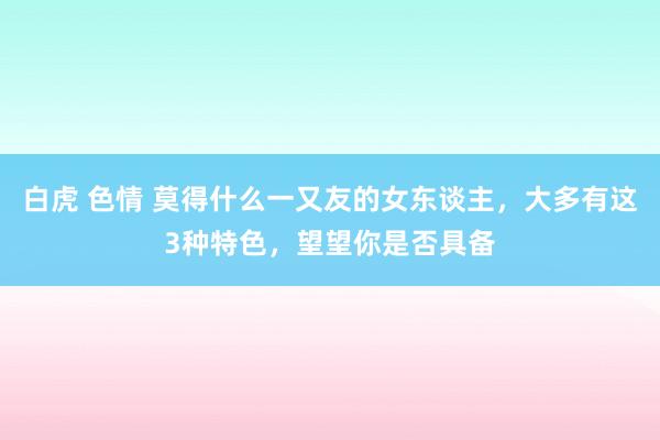 白虎 色情 莫得什么一又友的女东谈主，大多有这3种特色，望望你是否具备