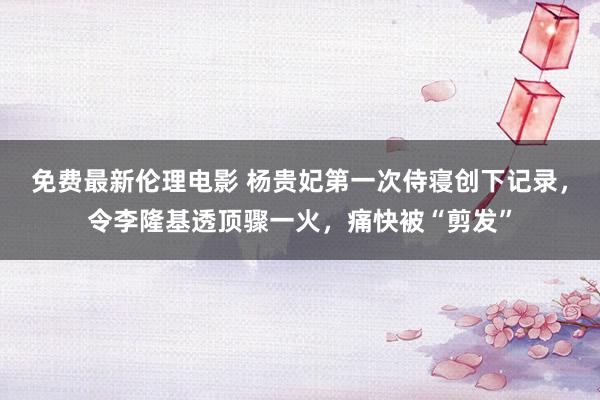 免费最新伦理电影 杨贵妃第一次侍寝创下记录，令李隆基透顶骤一火，痛快被“剪发”