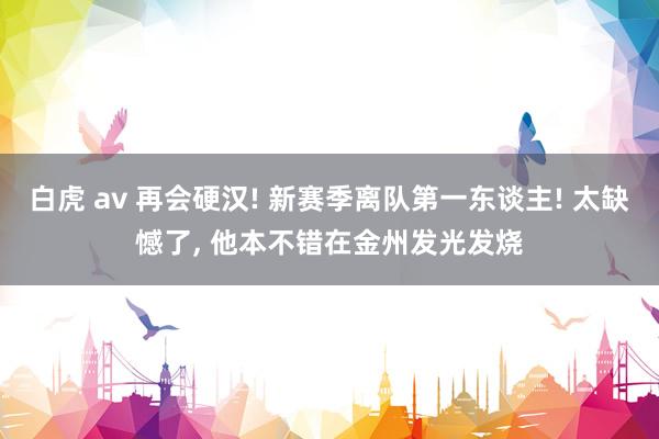 白虎 av 再会硬汉! 新赛季离队第一东谈主! 太缺憾了， 他本不错在金州发光发烧