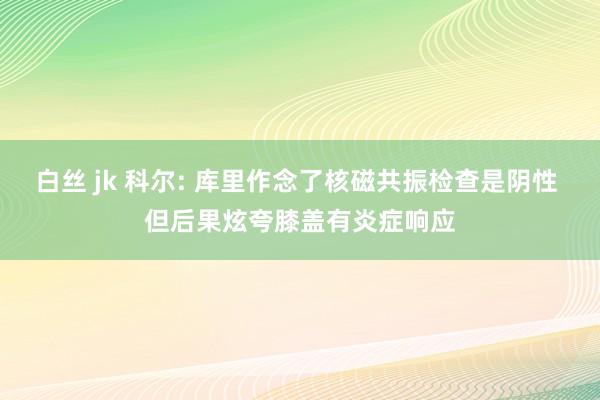 白丝 jk 科尔: 库里作念了核磁共振检查是阴性 但后果炫夸膝盖有炎症响应