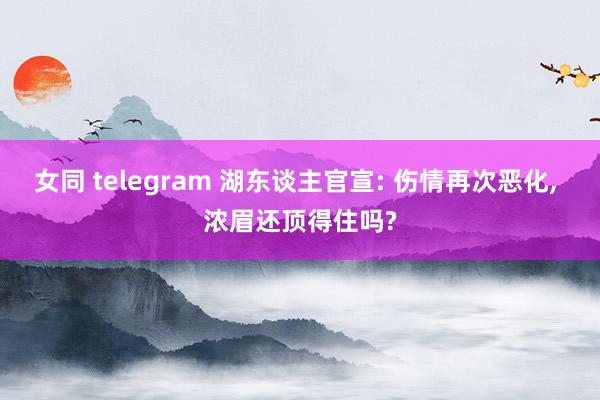 女同 telegram 湖东谈主官宣: 伤情再次恶化， 浓眉还顶得住吗?