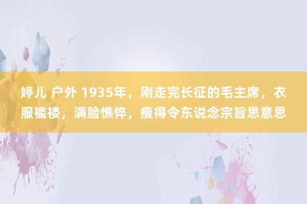 婷儿 户外 1935年，刚走完长征的毛主席，衣服褴褛，满脸憔悴，瘦得令东说念宗旨思意思