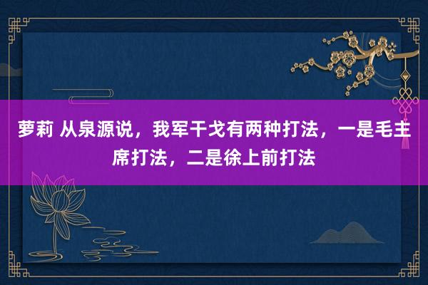 萝莉 从泉源说，我军干戈有两种打法，一是毛主席打法，二是徐上前打法