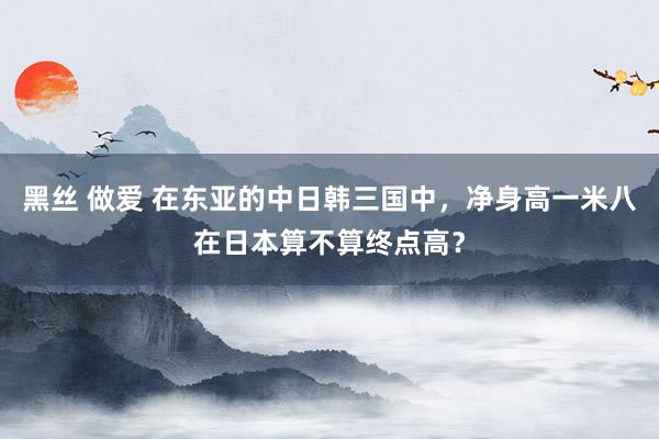 黑丝 做爱 在东亚的中日韩三国中，净身高一米八在日本算不算终点高？