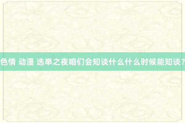 色情 动漫 选举之夜咱们会知谈什么什么时候能知谈？