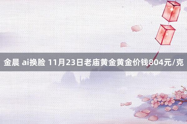 金晨 ai换脸 11月23日老庙黄金黄金价钱804元/克