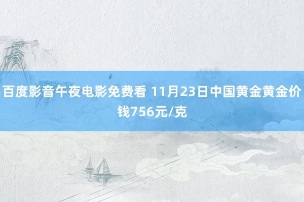 百度影音午夜电影免费看 11月23日中国黄金黄金价钱756元/克