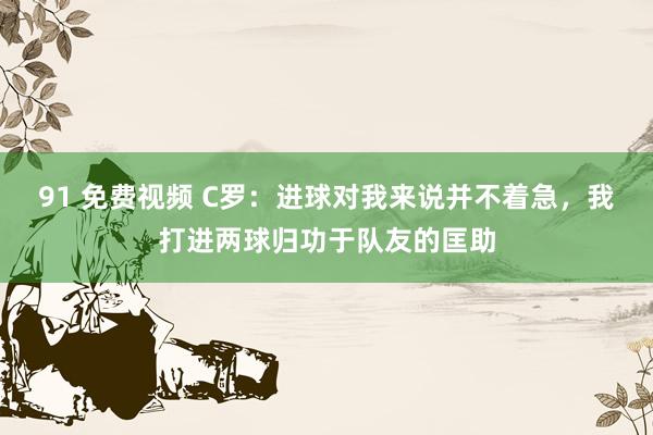 91 免费视频 C罗：进球对我来说并不着急，我打进两球归功于队友的匡助