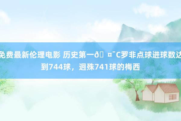 免费最新伦理电影 历史第一🤯C罗非点球进球数达到744球，迥殊741球的梅西