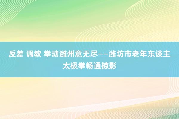 反差 调教 拳动潍州意无尽——潍坊市老年东谈主太极拳畅通掠影