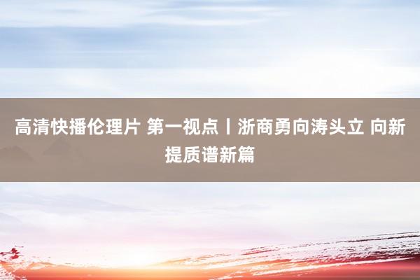 高清快播伦理片 第一视点丨浙商勇向涛头立 向新提质谱新篇