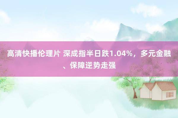 高清快播伦理片 深成指半日跌1.04%，多元金融、保障逆势走强