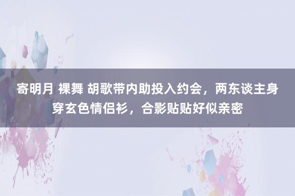 寄明月 裸舞 胡歌带内助投入约会，两东谈主身穿玄色情侣衫，<a href=