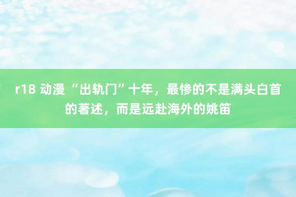 r18 动漫 “出轨门”十年，最惨的不是满头白首的著述，而是远赴海外的姚笛