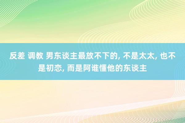 反差 调教 男东谈主最放不下的， 不是太太， 也不是初恋， 而是阿谁懂他的东谈主