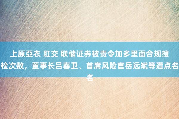 上原亞衣 肛交 联储证券被责令加多里面合规搜检次数，董事长吕春卫、首席风险官岳远斌等遭点名