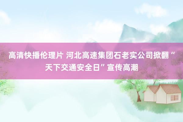 高清快播伦理片 河北高速集团石老实公司掀翻“天下交通安全日”宣传高潮