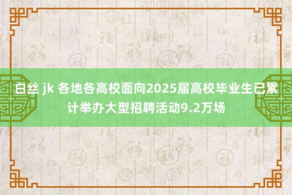 白丝 jk 各地各高校面向2025届高校毕业生已累计举办大型招聘活动9.2万场