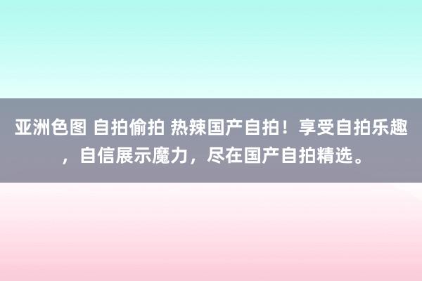 亚洲色图 自拍偷拍 热辣国产自拍！享受自拍乐趣，自信展示魔力，尽在国产自拍精选。