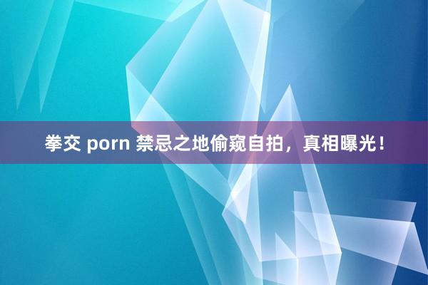 拳交 porn 禁忌之地偷窥自拍，真相曝光！