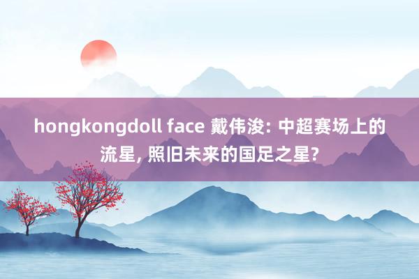 hongkongdoll face 戴伟浚: 中超赛场上的流星， 照旧未来的国足之星?