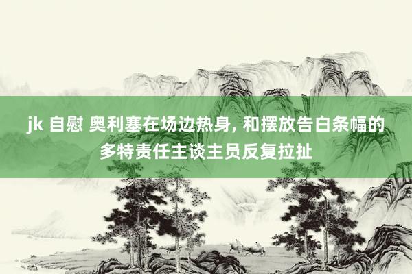 jk 自慰 奥利塞在场边热身， 和摆放告白条幅的多特责任主谈主员反复拉扯