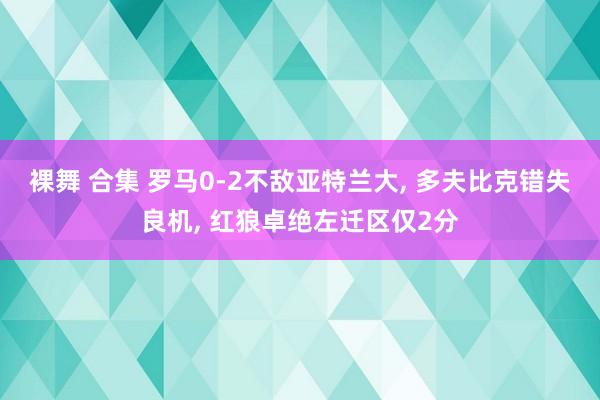 裸舞 合集 罗马0-2不敌亚特兰大， 多夫比克错失良机， 红狼卓绝左迁区仅2分