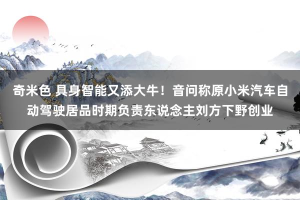 奇米色 具身智能又添大牛！音问称原小米汽车自动驾驶居品时期负责东说念主刘方下野创业