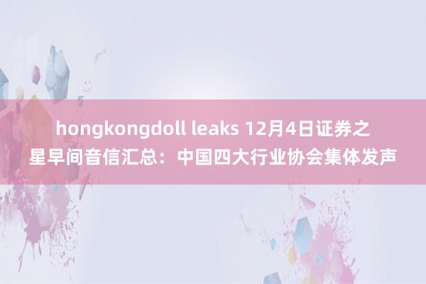 hongkongdoll leaks 12月4日证券之星早间音信汇总：中国四大行业协会集体发声