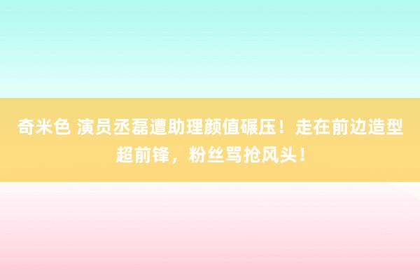 奇米色 演员丞磊遭助理颜值碾压！走在前边造型超前锋，粉丝骂抢风头！