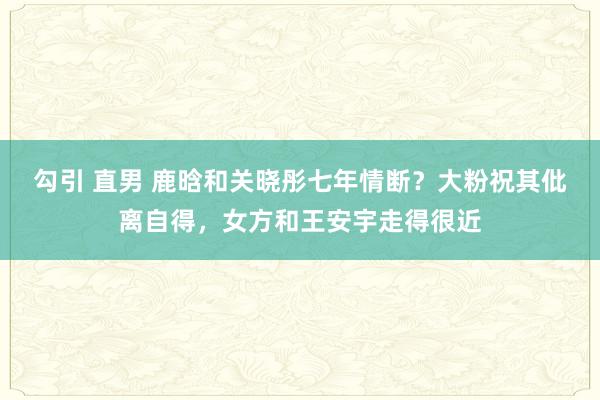 勾引 直男 鹿晗和关晓彤七年情断？大粉祝其仳离自得，女方和王安宇走得很近