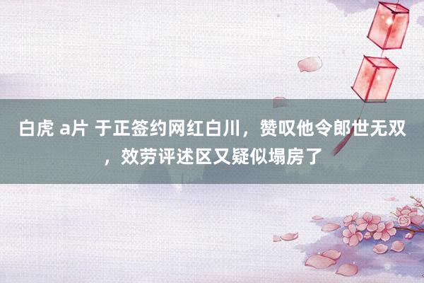 白虎 a片 于正签约网红白川，赞叹他令郎世无双，效劳评述区又疑似塌房了